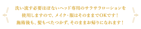 洗い流す必要ぼないヘッド専用のサラサラローションを使用しますので、メイク・服はそのままでOKです！施術後も、髪もべたつかず、そのままお帰りになれます！